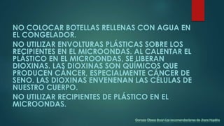 NO COLOCAR BOTELLAS RELLENAS CON AGUA EN
EL CONGELADOR.
NO UTILIZAR ENVOLTURAS PLÁSTICAS SOBRE LOS
RECIPIENTES EN EL MICROONDAS. AL CALENTAR EL
PLÁSTICO EN EL MICROONDAS, SE LIBERAN
DIOXINAS. LAS DIOXINAS SON QUÍMICOS QUE
PRODUCEN CÁNCER, ESPECIALMENTE CÁNCER DE
SENO. LAS DIOXINAS ENVENENAN LAS CÉLULAS DE
NUESTRO CUERPO.
NO UTILIZAR RECIPIENTES DE PLÁSTICO EN EL
MICROONDAS.
Ganoza Obeso Bryan-Las recomendaciones de Jhons Hopkins
 