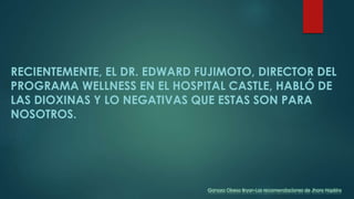 RECIENTEMENTE, EL DR. EDWARD FUJIMOTO, DIRECTOR DEL
PROGRAMA WELLNESS EN EL HOSPITAL CASTLE, HABLÓ DE
LAS DIOXINAS Y LO NEGATIVAS QUE ESTAS SON PARA
NOSOTROS.
Ganoza Obeso Bryan-Las recomendaciones de Jhons Hopkins
 