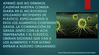AFIRMÓ QUE NO DEBEMOS
CALENTAR NUESTRA COMIDA
DIARIA EN EL MICROONDAS
UTILIZANDO RECIPIENTES DE
PLÁSTICO, ESPECIALMENTE SI
ESOS LOS ALIMENTOS CONTIENEN
GRASA. LA COMBINACIÓN DE
GRASA JUNTO CON LA ALTA
TEMPERATURA Y EL PLÁSTICO,
LIBERAN DIOXINAS QUE VAN A
LOS ALIMENTOS Y POR ULTIMO
ENTRAN A NUESTRO ORGANISMO.
Ganoza Obeso Bryan-Las recomendaciones de Jhons Hopkins
 
