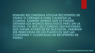 EDWARD RECOMIENDA UTILIZAR RECIPIENTES DE
VIDRIO O CERÁMICA PARA CALENTAR LA
COMIDA. TAMBIÉN AFIRMÓ QUE SE PUEDEN
OBTENER LOS MISMOS RESULTADOS PERO SIN LA
DIOXINA, YA QUE LAS COMIDAS INSTANTÁNEAS
QUE SUELEN APARECER EN TELEVISIÓN, DEBERÍAN
SER REMOVIDAS DE LOS PLÁSTICOS QUE LAS
CONTIENEN Y CALENTADAS EN RECIPIENTES DE
VIDRIO
Ganoza Obeso Bryan-Las recomendaciones de Jhons Hopkins
 