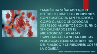 TAMBIÉN HA SEÑALADO QUE EL
HECHO DE CUBRIR LOS RECIPIENTES
CON PLÁSTICO ES TAN PELIGROSO
COMO CUANDO SE COLOCAN
SOBRE LOS ALIMENTOS CON EL FIN DE
SER CALENTADOS EN EL
MICROONDAS. LAS ALTAS
TEMPERATURAS GENERAN QUE LAS
PELIGROSAS TOXINAS SE DERRITAN
DEL PLÁSTICO Y SE PRECIPITEN SOBRE
LA COMIDA.
Ganoza Obeso Bryan-Las recomendaciones de Jhons Hopkins
 