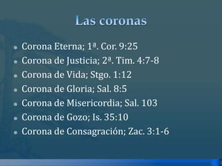 Las coronasCorona Eterna; 1ª. Cor. 9:25Corona de Justicia; 2ª. Tim. 4:7-8Corona de Vida; Stgo. 1:12Corona de Gloria; Sal. 8:5Corona de Misericordia; Sal. 103Corona de Gozo; Is. 35:10Corona de Consagración; Zac. 3:1-6