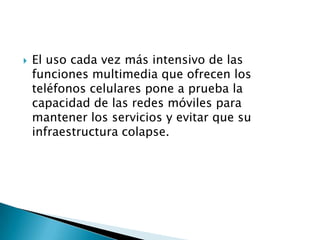 El uso cada vez más intensivo de las funciones multimedia que ofrecen los teléfonos celulares pone a prueba la capacidad de las redes móviles para mantener los servicios y evitar que su infraestructura colapse.