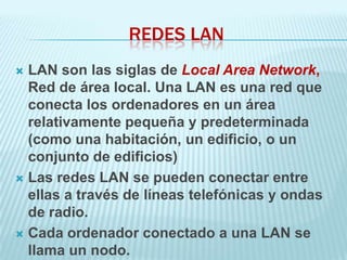 REDES LAN
 LAN son las siglas de Local Area Network,
  Red de área local. Una LAN es una red que
  conecta los ordenadores en un área
  relativamente pequeña y predeterminada
  (como una habitación, un edificio, o un
  conjunto de edificios)
 Las redes LAN se pueden conectar entre
  ellas a través de líneas telefónicas y ondas
  de radio.
 Cada ordenador conectado a una LAN se
  llama un nodo.
 