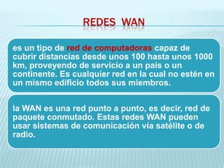 REDES WAN

es un tipo de red de computadoras capaz de
cubrir distancias desde unos 100 hasta unos 1000
km, proveyendo de servicio a un país o un
continente. Es cualquier red en la cual no estén en
un mismo edificio todos sus miembros.


la WAN es una red punto a punto, es decir, red de
paquete conmutado. Estas redes WAN pueden
usar sistemas de comunicación vía satélite o de
radio.
 