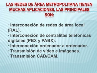 LAS REDES DE ÁREA METROPOLITANA TIENEN
 MUCHAS APLICACIONES, LAS PRINCIPALES
                 SON:

· Interconexión de redes de área local
(RAL).
· Interconexión de centralitas telefónicas
digitales (PBX y PABX).
· Interconexión ordenador a ordenador.
· Transmisión de vídeo e imágenes.
· Transmisión CAD/CAM.
 