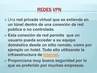 REDES VPN

 Una red privada virtual que se extiende en
  un túnel dentro de una conexión de red
  publica o no controlada.
 Esta conexión de red permite que un
  usuario pueda acceder a su equipo
  doméstico desde un sitio remoto, como por
  ejemplo un hotel. Todo ello utilizando la
  infraestructura de Internet.
 Proporciona muy buena seguridad por lo
  que es preferido por muchas empresas.
 
