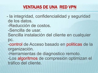 VENTAJAS DE UNA RED VPN

- la integridad, confidencialidad y seguridad
 de los datos.
 -Reducción de costos.
 -Sencilla de usar.
 Sencilla instalación del cliente en cualquier
 pc.
 -control de Acceso basado en politicas de la
 organización.
 -Herramientas de diagnostico remoto.
 -Los algoritmos de compresión optimizan el
 tráfico del cliente.
 