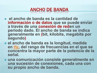ANCHO DE BANDA
  el ancho de banda es la cantidad de
  información o de datos que se puede enviar
  a través de una conexión de reden un
  período dado. El ancho de banda se indica
  generalmente en (bit, kilobits, megabits por
  segundo)
 el ancho de banda es la longitud, medida
  en Hz, del rango de frecuencias en el que se
  concentra la mayor parte de la potencia de la
  señal.
 una comunicación consiste generalmente en
  una sucesión de conexiones, cada una con
  su propio ancho de banda.
 