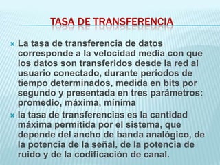 TASA DE TRANSFERENCIA
 La tasa de transferencia de datos
  corresponde a la velocidad media con que
  los datos son transferidos desde la red al
  usuario conectado, durante períodos de
  tiempo determinados, medida en bits por
  segundo y presentada en tres parámetros:
  promedio, máxima, mínima
 la tasa de transferencias es la cantidad
  máxima permitida por el sistema, que
  depende del ancho de banda analógico, de
  la potencia de la señal, de la potencia de
  ruido y de la codificación de canal.
 