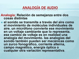 ANALOGÍA DE AUDIO
Analogía; Relación de semejanza entre dos
  cosas distintas
 el sonido se transmite a través del aire como
  el movimiento de moléculas individuales de
  aire. un micrófono convierte ese movimiento
  en un voltaje cambiante que lo representa.
  ese cambio de voltaje es en realidad una
  analogía del movimiento. las analogías del
  sonido también pueden ser mecánicas como
  un zurco fonográfico, corriente alterna,
  campo magnético, energía óptica o
  cualquier otra variación representativa.
 