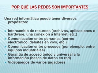 POR QUÉ LAS REDES SON IMPORTANTES

Una red informática puede tener diversos
 propósitos:

   Intercambio de recursos (archivos, aplicaciones o
    hardware, una conexión a Internet, etc.)
   Comunicación entre personas (correo
    electrónico, debates en vivo, etc.)
   Comunicación entre procesos (por ejemplo, entre
    equipos industriales)
   Garantía de acceso único y universal a la
    información (bases de datos en red)
   Videojuegos de varios jugadores
 