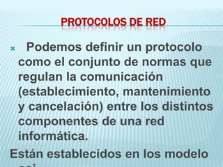 PROTOCOLOS DE RED

  Podemos definir un protocolo
 como el conjunto de normas que
 regulan la comunicación
 (establecimiento, mantenimiento
 y cancelación) entre los distintos
 componentes de una red
 informática.
Están establecidos en los modelo
 