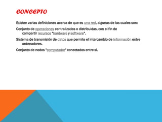 CONCEPTO
Existen varias definiciones acerca de que es una red, algunas de las cuales son:
Conjunto de operaciones centralizadas o distribuidas, con el fin de
   compartir recursos "hardware y software".
Sistema de transmisión de datos que permite el intercambio de información entre
    ordenadores.
Conjunto de nodos "computador" conectados entre sí.
 