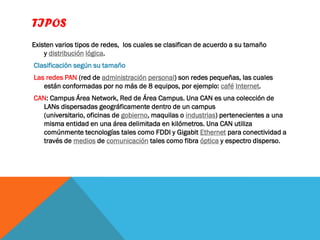 TIPOS
Existen varios tipos de redes, los cuales se clasifican de acuerdo a su tamaño
    y distribución lógica.
Clasificación según su tamaño
Las redes PAN (red de administración personal) son redes pequeñas, las cuales
   están conformadas por no más de 8 equipos, por ejemplo: café Internet.
CAN: Campus Área Network, Red de Área Campus. Una CAN es una colección de
  LANs dispersadas geográficamente dentro de un campus
  (universitario, oficinas de gobierno, maquilas o industrias) pertenecientes a una
  misma entidad en una área delimitada en kilómetros. Una CAN utiliza
  comúnmente tecnologías tales como FDDI y Gigabit Ethernet para conectividad a
  través de medios de comunicación tales como fibra óptica y espectro disperso.
 