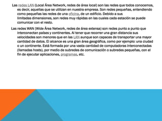 Las redes LAN (Local Área Network, redes de área local) son las redes que todos conocemos,
   es decir, aquellas que se utilizan en nuestra empresa. Son redes pequeñas, entendiendo
   como pequeñas las redes de una oficina, de un edificio. Debido a sus
   limitadas dimensiones, son redes muy rápidas en las cuales cada estación se puede
   comunicar con el resto.
Las redes WAN (Wide Área Network, redes de área extensa) son redes punto a punto que
    interconectan países y continentes. Al tener que recorrer una gran distancia sus
    velocidades son menores que en las LAN aunque son capaces de transportar una mayor
    cantidad de datos. El alcance es una gran área geográfica, como por ejemplo: una ciudad
    o un continente. Está formada por una vasta cantidad de computadoras interconectadas
    (llamadas hosts), por medio de subredes de comunicación o subredes pequeñas, con el
    fin de ejecutar aplicaciones, programas, etc.
 