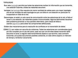 TOPOLOGIAS
Bus: esta topología permite que todas las estaciones reciban la información que se transmite,
   una estación trasmite y todas las restantes escuchan.
Ventajas: La topologia Bus requiere de menor cantidad de cables para una mayor topologia;
   otra de las ventajas de esta topologia es que una falla en una estación en particular no
   incapacitara el resto de la red.
Desventajas: al existir un solo canal de comunicación entre las estaciones de la red, si falla el
   canal o una estación, las restantes quedan incomunicadas. Algunos fabricantes resuelven
   este problema poniendo un bus paralelo alternativo, para casos de fallos o
   usando algoritmos para aislar las componentes defectuosas.
Existen dos mecanismos para la resolución de conflictos en la transmisión de datos:
CSMA/CD: son redes con escucha de colisiones. Todas las estaciones son consideradas igual,
   por ello compiten por el uso del canal, cada vez que una de ellas desea transmitir debe
   escuchar el canal, si alguien está transmitiendo espera a que termine, caso contrario
   transmite y se queda escuchando posibles colisiones, en este último espera un intervalo
   de tiempo y reintenta nuevamente.
 