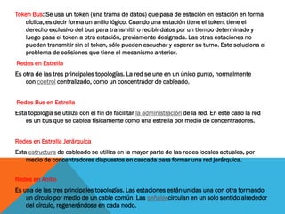 Token Bus: Se usa un token (una trama de datos) que pasa de estación en estación en forma
   cíclica, es decir forma un anillo lógico. Cuando una estación tiene el token, tiene el
   derecho exclusivo del bus para transmitir o recibir datos por un tiempo determinado y
   luego pasa el token a otra estación, previamente designada. Las otras estaciones no
   pueden transmitir sin el token, sólo pueden escuchar y esperar su turno. Esto soluciona el
   problema de colisiones que tiene el mecanismo anterior .
Redes en Estrella
Es otra de las tres principales topologías. La red se une en un único punto, normalmente
    con control centralizado, como un concentrador de cableado.


Redes Bus en Estrella
Esta topología se utiliza con el fin de facilitar la administración de la red. En este caso la red
    es un bus que se cablea físicamente como una estrella por medio de concentradores.


Redes en Estrella Jerárquica
Esta estructura de cableado se utiliza en la mayor parte de las redes locales actuales, por
    medio de concentradores dispuestos en cascada para formar una red jerárquica.


Redes en Anillo
Es una de las tres principales topologías. Las estaciones están unidas una con otra formando
    un círculo por medio de un cable común. Las señalescirculan en un solo sentido alrededor
    del círculo, regenerándose en cada nodo.
 