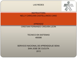 LAS REDES

INSTRUCTORA
NELLY CAROLINA CASTELLANOS CANO

APRENDIZ
CRISTIAN FERNANDO ORDUÑA LEON

TECNICO EN SISTEMAS
480086

SERVICIO NACIONAL DE APRENDIZAJE SENA
SAN JOSE DE CUCUTA
2013

 