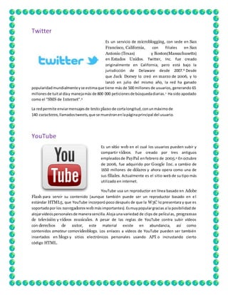 Twitter 
Es un servicio de microblogging, con sede en San 
Francisco, California, con filiales en San 
Antonio (Texas) y Boston(Massachusetts) 
en Estados Unidos. Twitter, Inc. fue creado 
originalmente en California, pero está bajo la 
jurisdicción de Delaware desde 2007.8 Desde 
que Jack Dorsey lo creó en marzo de 2006, y lo 
lanzó en julio del mismo año, la red ha ganado 
popularidad mundialmente y se estima que tiene más de 500 millones de usuarios, generando 65 
millones de tuit al día y maneja más de 800 000 peticiones de búsqueda diarias.1 Ha sido apodado 
como el "SMS de Internet".9 
La red permite enviar mensajes de texto plano de corta longitud, con un máximo de 
140 caracteres, llamados tweets, que se muestran en la página principal del usuario. 
YouTube 
Es un sitio web en el cual los usuarios pueden subir y 
compartir vídeos. Fue creado por tres antiguos 
empleados de PayPal en febrero de 2005.4 En octubre 
de 2006, fue adquirido por Google Inc. a cambio de 
1650 millones de dólares y ahora opera como una de 
sus filiales. Actualmente es el sitio web de su tipo más 
utilizado en internet. 
YouTube usa un reproductor en línea basado en Adobe 
Flash para servir su contenido (aunque también puede ser un reproductor basado en e l 
estándar HTML5, que YouTube incorporó poco después de que la W3C lo presentara y que es 
soportado por los navegadores web más importantes). Es muy popular gracias a la posibilidad de 
alojar vídeos personales de manera sencilla. Aloja una variedad de clips de películ as, programas 
de televisión y vídeos musicales. A pesar de las reglas de YouTube contra subir vídeos 
con derechos de autor, este material existe en abundancia, así como 
contenidos amateur comovideoblogs. Los enlaces a vídeos de YouTube pueden ser también 
insertados en blogs y sitios electrónicos personales usando API o incrustando cierto 
código HTML. 
 