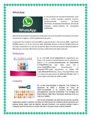 WhatsApp 
Es una aplicación de mensajería freemium,1 para 
enviar y recibir mensajes mediante Internet, 
complementando servicios de correo 
electrónico, mensajería instantánea, servicio de 
mensajes cortos o sistema de mensajería 
multimedia. 
Además de aprovechar la mensajería en modo texto, los usuarios pueden crear grupos y enviarse 
mutuamente, imágenes, videos y grabaciones de audio. 
La aplicación fue creada en enero de 2009, su segunda versión ―de junio de 2009― logró tener 
250 000 usuarios y al 21 de enero de 2014, WhatsApp alcanzó la cifra de 54 000 millones de 
mensajes circulando en un solo día. En abril de 2014, el número de usuarios había alcanzado los 
600 millones. Se envían 700 millones de fotos y 100 millones de vídeos cada día.7 
Slideshare 
Es un sitio web 2.0 de alojamiento de diapositivas que 
ofrece a los usuarios la posibilidad de subir y compartir en 
público o en privado presentaciones de diapositivas 
en PowerPoint (.ppt, .pps, .pptx, .ppsx, .pot y 
.potx), OpenOffice (.odp); presentaciones e 
infografías PDF (.pdf); documentos en Adobe PDF 
(.pdf), Microsoft Word (.doc, .docx y .rtf) y OpenOffice (.odt) 
y la mayoría de documentos de texto sin formato (.txt),1 e 
incluso algunos formatos de audio y vídeo. 
Linkedin 
Es un sitio web orientado a negocios. Fue fundado en 
diciembre de 2002 y lanzado en mayo de 
20031 (comparable a un servicio de red social), 
principalmente para red profesional. Fue fundada por 
Reid Hoffman, Allen Blue, Konstantin Guericke, Eric Ly y 
Jean-Luc Vaillant. 
Uno de los propósitos de este sitio es que los usuarios 
registrados puedan mantener una lista con información de contactos de las personas con 
quienes tienen algún nivel de relación, llamado Conexión. Los usuarios pueden invitar a 
cualquier persona (ya sea un usuario del sitio o no) para unirse a dicha conexión. 
 