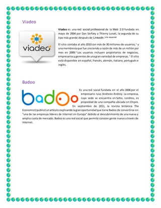 Viadeo 
Viadeo es una red social profesional de la Web 2.0 fundada en 
mayo de 2004 por Dan Serfaty y Thierry Lunati, la segunda de su 
tipo más grande después de LinkedIn.[cita requerida] 
El sitio contaba al año 2010 con más de 30 millones de usuarios,1 y 
una membresía que fue creciendo a razón de más de un millón por 
mes en 2009.2 Los usuarios incluyen propietarios de negocios, 
empresarios y gerentes de una gran variedad de empresas.1 El sitio 
está disponible en español, francés, alemán, italiano, portugués e 
inglés. 
Badoo 
Es una red social fundada en el año 2006 por el 
empresario ruso Andreev Andrey. La empresa, 
cuya sede se encuentra en Soho, Londres, es 
propiedad de una compañía ubicada en Chipre. 
En septiembre de 2011, la revista británica The 
Economist1 publicó un artículo explicando la gran oportunidad que tiene Badoo de convertirse en 
"una de las empresas líderes de Internet en Europa" debido al descubrimiento de una nueva y 
amplia cuota de mercado. Badoo es una red social que permite conocer gente nueva a través de 
Internet. 
