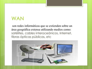 WAN
son redes informáticas que se extienden sobre un
área geográfica extensa utilizando medios como:
satélites, cables interoceánicos, Internet,
fibras ópticas públicas, etc