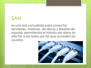 SAN
es una red concebida para conectar
servidores, matrices de discos y librerías de
soporte, permitiendo el tránsito de datos sin
afectar a las redes por las que acceden los
usuarios.