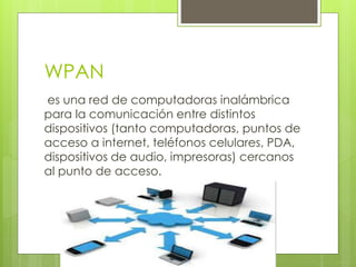 WPAN
es una red de computadoras inalámbrica
para la comunicación entre distintos
dispositivos (tanto computadoras, puntos de
acceso a internet, teléfonos celulares, PDA,
dispositivos de audio, impresoras) cercanos
al punto de acceso.