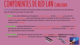 COMPONENTESDEREDLANCableado
Cableado:El cable es el medio a través del cual fluye la información a través de la red. Hay distintos
tipos de cable de uso común en redes LAN:
Coaxial:es un cable utilizado para transportar señales eléctricas de alta frecuencia que posee dos
conductores concéntricos, uno central, llamado núcleo, encargado de llevar la información, y uno
exterior, de aspecto tubular, llamado malla, blindaje o trenza, que sirve como referencia de tierra y
retorno de las corrientes
Fibra óptica: empleado habitualmente en redes de datos y telecomunicaciones, consistente en un hilo
muy fino de material transparente, vidrio o materiales plásticos, por el que se envían pulsos de luz
que representan los datos a transmitir.
Par trenzado: Es un tipo de conexión que tiene dos conductores eléctricos aislados y entrelazados
para anular las interferencias de fuentes externas y diafonía de los cables adyacentes.
 
