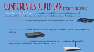 COMPONENTESDEREDLANDISPOSITIVOS DISTRIBUIDORES
Dispositivos distribuidores: Los dispositivos distribuidores son dispositivos capaces de
concentrar, distribuir, incluso guiar, las señales eléctricas de las estaciones de trabajo de la red.
HUB (Concentrador): Recoge y distribuye señales entre los ordenadores de la red
SWITCH(Conmutador):Puede seleccionar el envío de paquetes y lleva estadísticas de tráfico y errores
en la red.
ROUTER (Encaminador): es capaz de guiar una transmisión por el camino más adecuado. Es el
utilizado para la conexión de un PC o una red a INTERNET.
 
