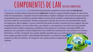 componentesdelanrecursoscompartidos
Recursos compartidos: La red de área local permite compartir recursos tanto de hardware
( impresora, escanner,discos duros)como de software( archivos, carpetas).Desde el punto de vista de las
redes de computadoras, compartir recursos informáticos, implica configurar una red de tal manera que las
computadoras que la constituyen, puedan utilizar recursos de las restantes computadoras empleando la
red como medio de comunicación. Pueden compartirse todo tipo de recursos, los más habituales suelen
ser impresoras, discos rígidos, y acceso a internet.Para poder acceder a recursos de otros equipos, hay que
compartirlos primero, ya sea un disco duro, una carpeta, o una impresora. La red de área local permite
compartir bases de datos, programas y periféricos como puede ser un módem, una tarjeta RDSI, una
impresora, etc; poniendo a nuestra disposición otros medios de comunicación como pueden ser el correo
electrónico y el Chat. Compartir una carpeta significa permitir que en un entorno de red los usuarios de
otros equipos puedan acceder a determinada información. La acción de compartir se aplica sobre las
carpetas no sobre los archivos. Al compartir una carpeta estamos compartiendo la información que ésta
contiene.
 