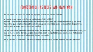 conexióndelasredeslan-man-wan
En las redes la conexión entre los equipos puede ser de dos formas:
✓ Mediante un cable o de forma inalámbrica (LAN y MAN)
Existen también otras redes como las HomePNA que usan los cables telefónicos y las redes
Powerline que emplean los cables eléctricos, pero en ambos casos se necesitan dispositivos
adicionales y no es tan corriente su empleo.
La red con cable, también conocida como red Ethernet, es la más factible y sencilla de crear, ya
que la mayor parte de los equipos modernos, sean computadoras de escritorio o Notebooks
incluyen en su interior el adaptador de red necesario.
En el caso de la red WAN: Se utilizan líneas telefónicas a través de fibra óptica o satelital.
 