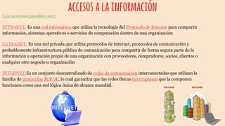accesosalainformaciónLos accesos pueden ser:
INTRANET: Es una red informática que utiliza la tecnología del Protocolo de Internet para compartir
información, sistemas operativos o servicios de computación dentro de una organización
EXTRANET: Es una red privada que utiliza protocolos de Internet, protocolos de comunicación y
probablemente infraestructura pública de comunicación para compartir de forma segura parte de la
información u operación propia de una organización con proveedores, compradores, socios, clientes o
cualquier otro negocio u organización
INTERNET:Es un conjunto descentralizado de redes de comunicación interconectadas que utilizan la
familia de protocolos TCP/IP, lo cual garantiza que las redes físicas heterogéneas que la componen
funcionen como una red lógica única de alcance mundial.
 