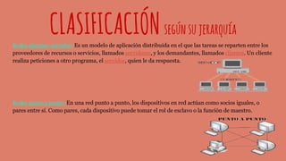 CLASIFICACIÓNsegúnsujerarquía
Redes clientes- servidor: Es un modelo de aplicación distribuida en el que las tareas se reparten entre los
proveedores de recursos o servicios, llamados servidores, y los demandantes, llamados clientes. Un cliente
realiza peticiones a otro programa, el servidor, quien le da respuesta.
Redes punto a punto: En una red punto a punto, los dispositivos en red actúan como socios iguales, o
pares entre sí. Como pares, cada dispositivo puede tomar el rol de esclavo o la función de maestro.
 