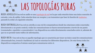LASTOPOLOGÍASPURAS
RED ANILLO:Una red en anillo es una topología de red en la que cada estación tiene una única conexión de
entrada y otra de salida. Cada estación tiene un receptor y un transmisor que hace la función de traductor,
pasando la señal a la siguiente estación.
RED ESTRELLA:Una red en estrella es una red de computadoras donde las estaciones están conectadas
directamente a un punto central y todas las comunicaciones se hacen necesariamente a través de ese punto
(conmutador, repetidor o concentrador). Los dispositivos no están directamente conectados entre sí, además de
que no se permite tanto tráfico de información.
RED BUS: Una red en bus es aquella topología que se caracteriza por tener un único canal de comunicaciones
(denominado bus, troncal o backbone) al cual se conectan los diferentes dispositivos. De esta forma todos los
dispositivos comparten el mismo canal para comunicarse entre sí.
 