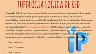 TOPOLOGÍALÓGICADERED
El modelo TCP/IP describe un conjunto de guías generales de diseño e implementación de protocolos
de red específicos para permitir que un equipo pueda comunicarse en una red. TCP/IP provee
conectividad de extremo a extremo especificando como los datos deberían ser formateados, direccionados,
transmitidos, enrutados y recibidos por el destinatario. El modelo TCP/IP y los protocolos relacionados
son mantenidos por la Internet Engineering Task Force (IETF). Capa 4 o capa de aplicación: aplicación,
asimilable a las capas: 5 (sesión), 6 (presentación) y 7 (aplicación), del modelo OSI. La capa de aplicación
debía incluir los detalles de las capas de sesión y presentación OSI. Crearon una capa de aplicación que
maneja aspectos de representación, codificación y control de diálogo. Las capas están jerarquizadas:
Capa 4: Aplicación
Capa 3: Transporte
Capa 2: Internet
 