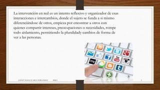 La intervención en red es un intento reflexivo y organizador de esas
interacciones e intercambios, donde el sujeto se funda a si mismo
diferenciándose de otros, empieza por encontrar a otros con
quienes compartir intereses, preocupaciones o necesidades, rompe
todo aislamiento, permitiendo la pluralidady cambios de forma de
ver a las personas.
JANNET MADAI JUAREZ HERNANDEZ 1RM12 5
 