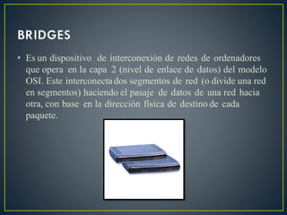 • Es un dispositivo de interconexión de redes de ordenadores
que opera en la capa 2 (nivel de enlace de datos) del modelo
OSI. Este interconectados segmentos de red (o divide una red
en segmentos) haciendo el pasaje de datos de una red hacia
otra, con base en la dirección física de destino de cada
paquete.
 