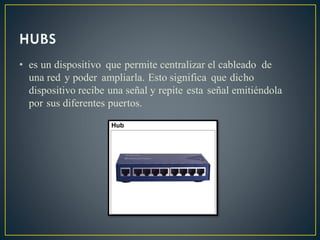 • es un dispositivo que permite centralizar el cableado de
una red y poder ampliarla. Esto significa que dicho
dispositivo recibe una señal y repite esta señal emitiéndola
por sus diferentes puertos.
 