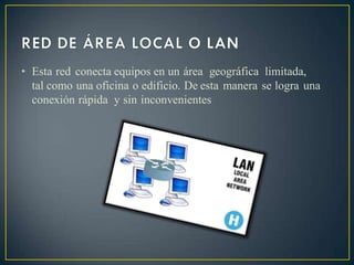 • Esta red conecta equipos en un área geográfica limitada,
tal como una oficina o edificio. De esta manera se logra una
conexión rápida y sin inconvenientes
 