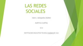 LAS REDES
SOCIALES
IVAN E. MOSQUERA OSORIO
MARITZA CUARTAS
10-4
INSTITUCION EDUCATIVA TECNICA CIUDAD DE CALI
 