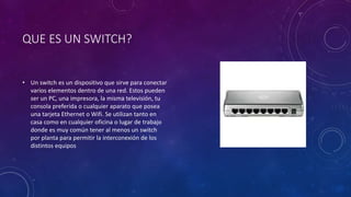 QUE ES UN SWITCH?
• Un switch es un dispositivo que sirve para conectar
varios elementos dentro de una red. Estos pueden
ser un PC, una impresora, la misma televisión, tu
consola preferida o cualquier aparato que posea
una tarjeta Ethernet o Wifi. Se utilizan tanto en
casa como en cualquier oficina o lugar de trabajo
donde es muy común tener al menos un switch
por planta para permitir la interconexión de los
distintos equipos
 