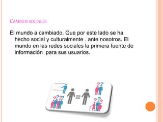 CAMBIOS SOCIALES
El mundo a cambiado. Que por este lado se ha
hecho social y culturalmente . ante nosotros. El
mundo en las redes sociales la primera fuente de
información para sus usuarios.
 