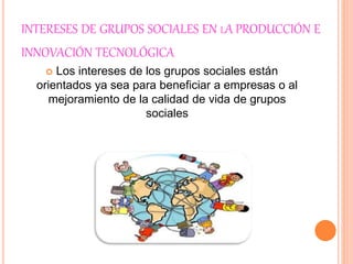 INTERESES DE GRUPOS SOCIALES EN LA PRODUCCIÓN E
INNOVACIÓN TECNOLÓGICA
 Los intereses de los grupos sociales están
orientados ya sea para beneficiar a empresas o al
mejoramiento de la calidad de vida de grupos
sociales
 