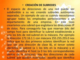 CREACIÓN DE SUBREDESEl espacio de direcciones de una red puede ser subdividido a su vez creando subredes autónomas separadas. Un ejemplo de uso es cuando necesitamos agrupar todos los empleados pertenecientes a un departamento de una empresa. En este caso crearíamos una subred que englobara las direcciones IP de éstos. Para conseguirlo hay que reservar bits del campo host para identificar la subred estableciendo a uno los bits de red-subred en la máscara. Por ejemplo la dirección 172.16.1.1 con máscara 255.255.255.0 nos indica que los dos primeros octetos identifican la red (por ser una dirección de clase B), el tercer octeto identifica la subred (a 1 los bits en la máscara) y el cuarto identifica el host (a 0 los bits correspondientes dentro de la máscara). Hay dos direcciones de cada subred que quedan reservadas: aquella que identifica la subred (campo host a 0) y la dirección para realizar broadcast en la subred (todos los bits del campo host en 1).