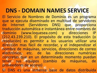 DNS - DOMAIN NAMES SERVICEEl Servicio de Nombres de Dominio es un programa que se ejecuta diseminado en multitud de servidores de Internet (Servidores DNS) que proporciona traducción automática e instantánea entre nombres de dominio (www.loquesea.com) y direcciones IP (212.43.239.210). El propósito de esta traducción (o resolución) es permitir a los usuarios utilizar una dirección mas fácil de recordar, y el independizar el nombre de máquinas, servicios, direcciones de correo electrónico, etc. de las direcciones numéricas concretas que en un determinado momento puedan tener sus equipos (cambio de máquinas, de proveedores de acceso)El DNS es una inmensa base de datos distribuida jerárquicamente por todo Internet; existen infinidad de servidores que interactuan entre sí para encontrar y facilitar a las aplicaciones que