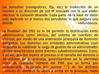 los consultan (navegadores, ftp, etc) la traducción de un nombre a su dirección de red IP asociada con la que poder efectuar la conexión deseada. Cada parte de la base de datos está replicada en al menos dos servidores, lo que asegura una debida redundancia.La finalidad del DNS es la de permitir la distribución tanto administrativa como técnica, del sistema de nombres de Internet, por medio de una ordenación jerárquica de dominios delegados. Los dominios son entidades administrativas cuyo propósito es subdividir la carga de gestión de un administrador central repartiéndola entre distintos subadministradores. Estos, a su vez, pueden repetir el proceso si el tamaño del dominio a administrar así lo aconseja, garantizandose así la identidad única de cualquier nombre del DNS que se forma por yuxtaposición (separada por puntos ".") de los distintos nombres de dominio de abajo a arriba en la jerarquía, hasta llegar al ultimo (denominado raíz del DNS o "."); por ejemplo: maquina.nivel3.nivel2.nivel1.