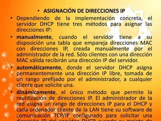 ASIGNACIÓN DE DIRECCIONES IPDependiendo de la implementación concreta, el servidor DHCP tiene tres métodos para asignar las direcciones IP:manualmente, cuando el servidor tiene a su disposición una tabla que empareja direcciones MACcon direcciones IP, creada manualmente por el administrador de la red. Sólo clientes con una dirección MAC válida recibirán una dirección IP del servidor.automáticamente, donde el servidor DHCP asigna permanentemente una dirección IP libre, tomada de un rango prefijado por el administrador, a cualquier cliente que solicite una.dinámicamente, el único método que permite la reutilización de direcciones IP. El administrador de la red asigna un rango de direcciones IP para el DHCP y cada ordenador cliente de la LANtiene su software de comunicación TCP/IPconfigurado para solicitar una dirección IP del servidor DHCP cuando su tarjeta de interfaz de redse inicie. El proceso es transparente para el usuario y tiene un periodo de validez limitado. 