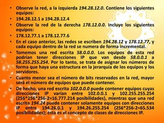 Observe la red, a la izquierda 194.28.12.0. Contiene los siguientes equipos: 194.28.12.1 a 194.28.12.4Observe la red de la derecha 178.12.0.0. Incluye los siguientes equipos: 178.12.77.1 a 178.12.77.6En el caso anterior, las redes se escriben 194.28.12 y 178.12.77, y cada equipo dentro de la red se numera de forma incremental. Tomemos una red escrita 58.0.0.0. Los equipos de esta red podrían tener direcciones IP que van desde 58.0.0.1 a 58.255.255.254. Por lo tanto, se trata de asignar los números de forma que haya una estructura en la jerarquía de los equipos y los servidores. Cuanto menor sea el número de bits reservados en la red, mayor será el número de equipos que puede contener. De hecho, una red escrita 102.0.0.0 puede contener equipos cuyas direcciones IP varían entre 102.0.0.1 y 102.255.255.254 (256*256*256-2=16.777.214 posibilidades), mientras que una red escrita 194.24 puede contener solamente equipos con direcciones IP entre 194.26.0.1 y 194.26.255.254 (256*256-2=65.534 posibilidades); ésta es el concepto de clases de direcciones IP. 